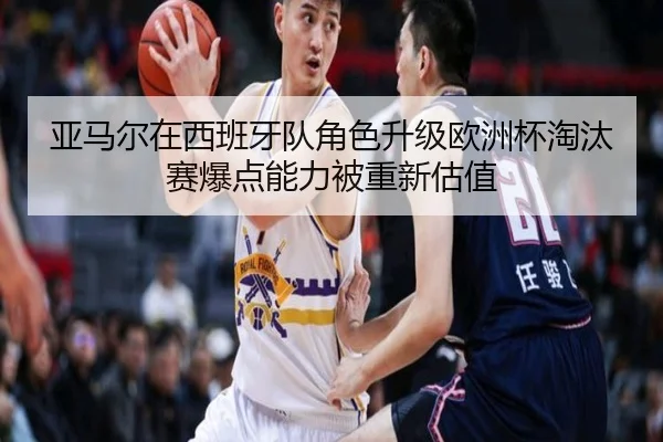 亚马尔在西班牙队角色升级欧洲杯淘汰赛爆点能力被重新估值